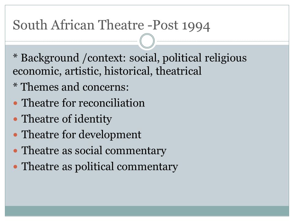 South African Theatre -Post 1994 * Background /context: social, political religious economic, artistic, historical, theatrical * Themes and concerns: Theatre for reconciliation Theatre of identity Theatre for development Theatre as social commentary Theatre as political commentary