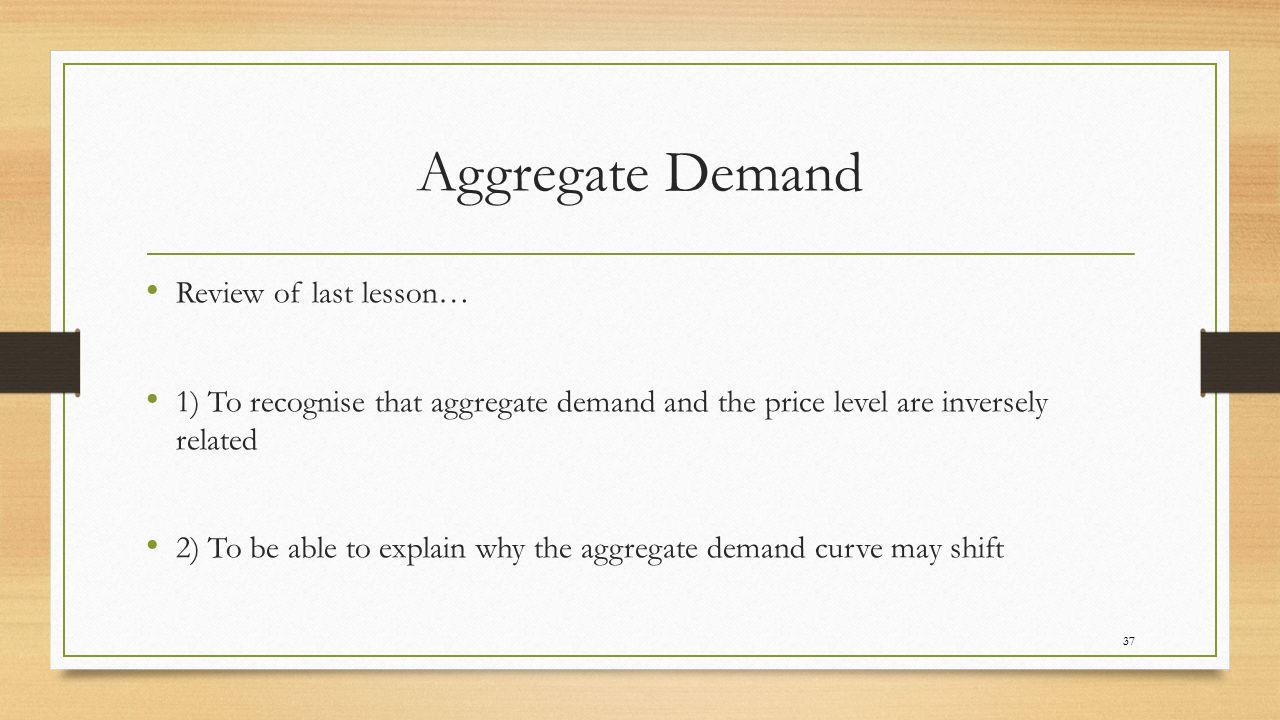 Aggregate Demand Review of last lesson… 1) To recognise that aggregate demand and the price level are inversely related 2) To be able to explain why the aggregate demand curve may shift 37