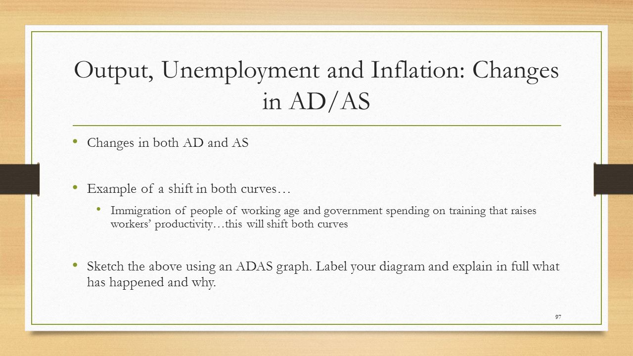 Output, Unemployment and Inflation: Changes in AD/AS Changes in both AD and AS Example of a shift in both curves… Immigration of people of working age and government spending on training that raises workers’ productivity…this will shift both curves Sketch the above using an ADAS graph.