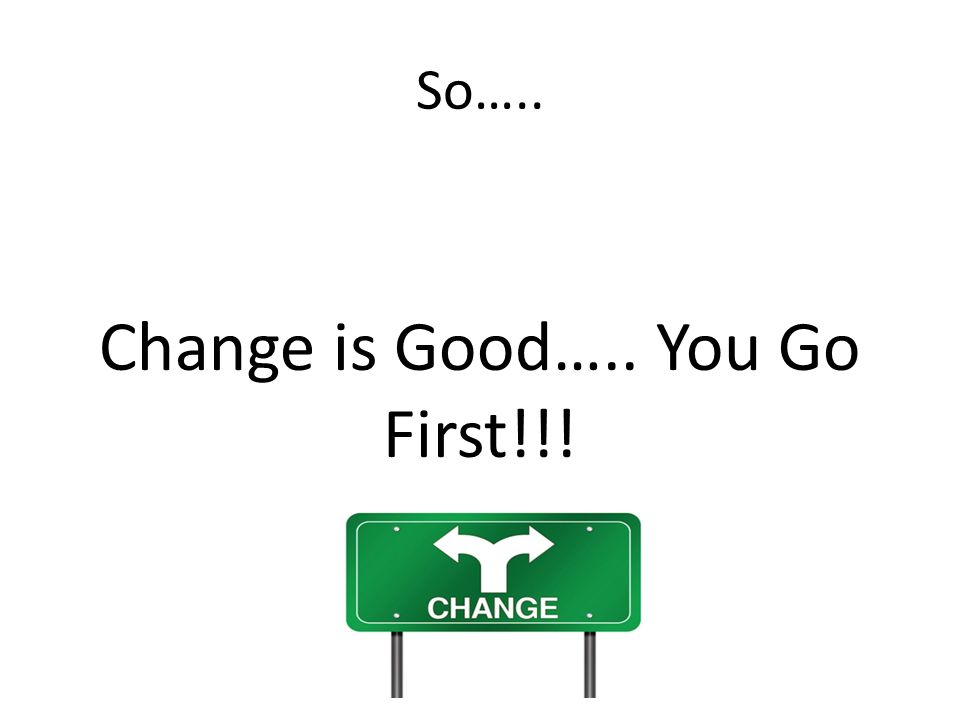 So….. Change is Good….. You Go First!!!