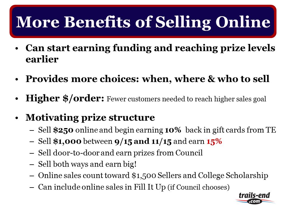 Can start earning funding and reaching prize levels earlier Provides more choices: when, where & who to sell Higher $/order: Fewer customers needed to reach higher sales goal Motivating prize structure –Sell $250 online and begin earning 10% back in gift cards from TE –Sell $1,000 between 9/15 and 11/15 and earn 15% –Sell door-to-door and earn prizes from Council –Sell both ways and earn big.