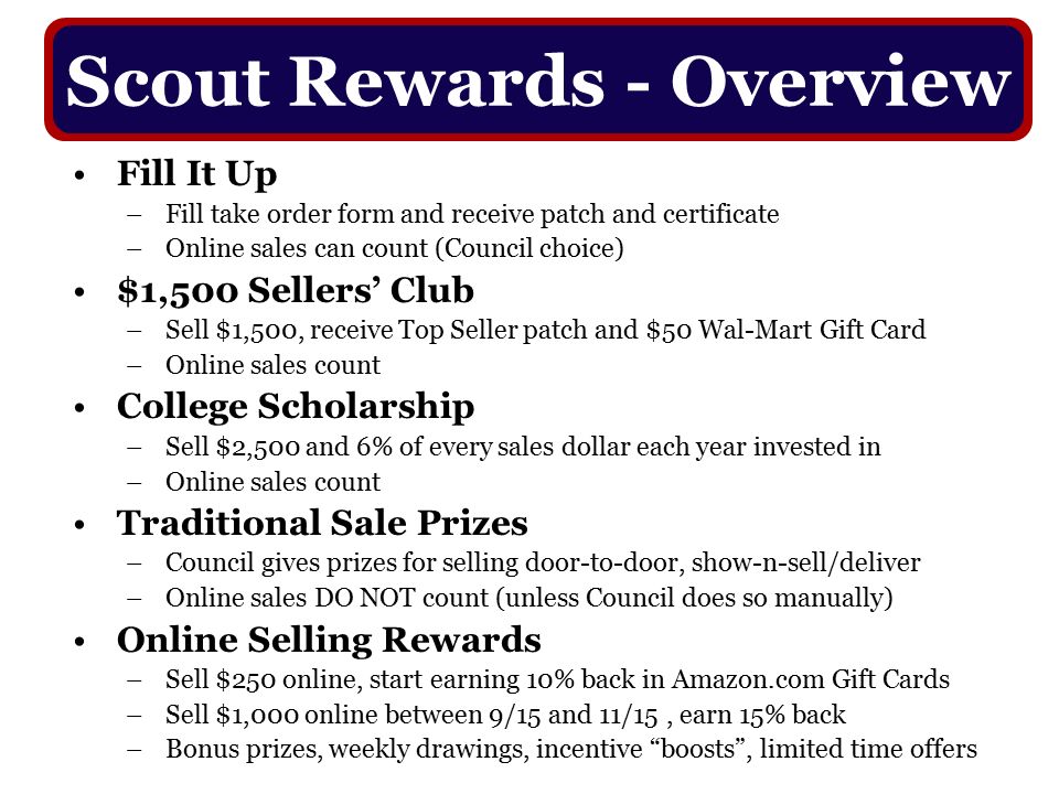 Fill It Up –Fill take order form and receive patch and certificate –Online sales can count (Council choice) $1,500 Sellers’ Club –Sell $1,500, receive Top Seller patch and $50 Wal-Mart Gift Card –Online sales count College Scholarship –Sell $2,500 and 6% of every sales dollar each year invested in –Online sales count Traditional Sale Prizes –Council gives prizes for selling door-to-door, show-n-sell/deliver –Online sales DO NOT count (unless Council does so manually) Online Selling Rewards –Sell $250 online, start earning 10% back in Amazon.com Gift Cards –Sell $1,000 online between 9/15 and 11/15, earn 15% back –Bonus prizes, weekly drawings, incentive boosts , limited time offers Scout Rewards - Overview