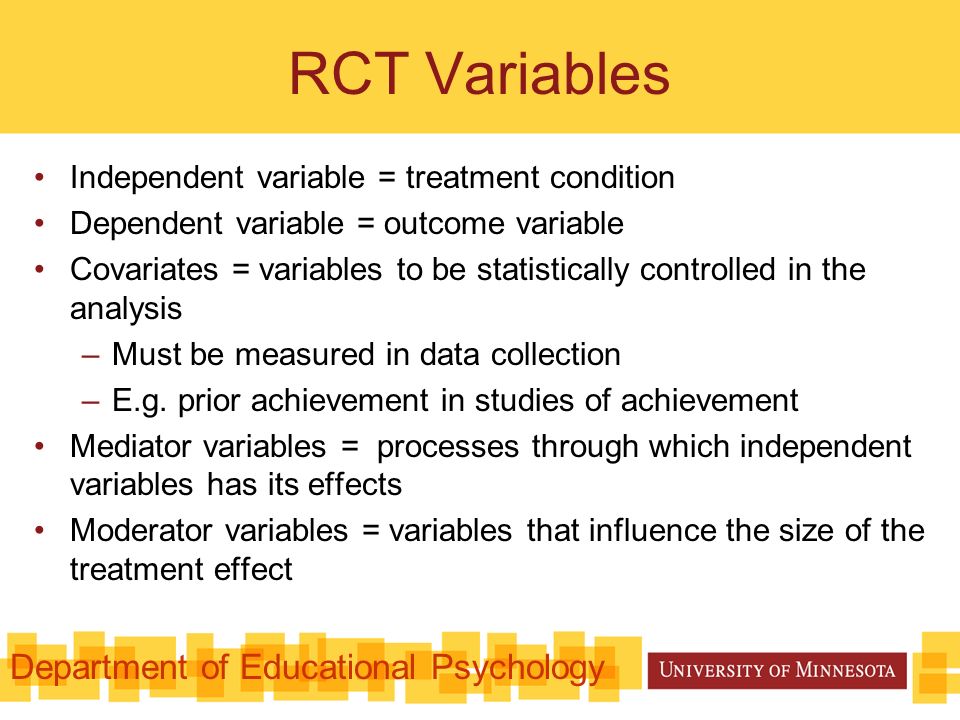RCT Variables Independent variable = treatment condition Dependent variable = outcome variable Covariates = variables to be statistically controlled in the analysis –Must be measured in data collection –E.g.