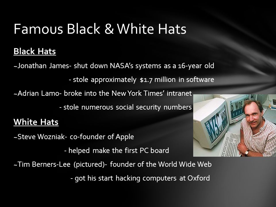 Black Hats ~Jonathan James- shut down NASA’s systems as a 16-year old - stole approximately $1.7 million in software ~Adrian Lamo- broke into the New York Times’ intranet - stole numerous social security numbers White Hats ~Steve Wozniak- co-founder of Apple - helped make the first PC board ~Tim Berners-Lee (pictured)- founder of the World Wide Web - got his start hacking computers at Oxford Famous Black & White Hats