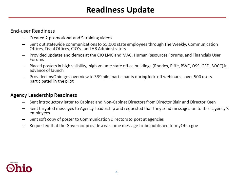 Readiness Update End-user Readiness – Created 2 promotional and 5 training videos – Sent out statewide communications to 55,000 state employees through The Weekly, Communication Offices, Fiscal Offices, CIO’s, and HR Administrators – Provided updates and demos at the CIO LMC and MAC, Human Resources Forums, and Financials User Forums – Placed posters in high visibility, high volume state office buildings (Rhodes, Riffe, BWC, OSS, GSD, SOCC) in advance of launch – Provided myOhio.gov overview to 339 pilot participants during kick-off webinars – over 500 users participated in the pilot Agency Leadership Readiness – Sent introductory letter to Cabinet and Non-Cabinet Directors from Director Blair and Director Keen – Sent targeted messages to Agency Leadership and requested that they send messages on to their agency’s employees – Sent soft copy of poster to Communication Directors to post at agencies – Requested that the Governor provide a welcome message to-be published to myOhio.gov 4