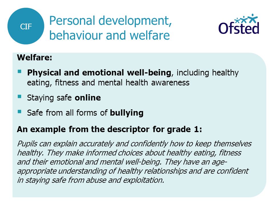 Personal development, behaviour and welfare Welfare:  Physical and emotional well-being, including healthy eating, fitness and mental health awareness  Staying safe online  Safe from all forms of bullying An example from the descriptor for grade 1: Pupils can explain accurately and confidently how to keep themselves healthy.