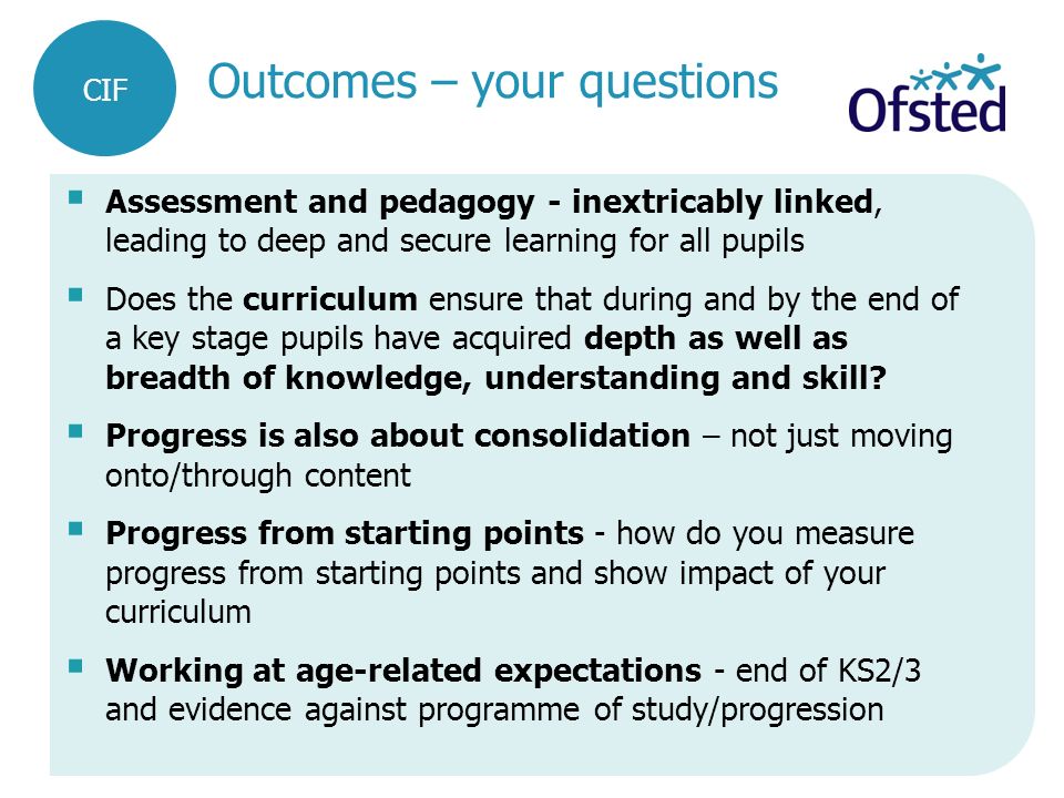 Outcomes – your questions  Assessment and pedagogy - inextricably linked, leading to deep and secure learning for all pupils  Does the curriculum ensure that during and by the end of a key stage pupils have acquired depth as well as breadth of knowledge, understanding and skill.