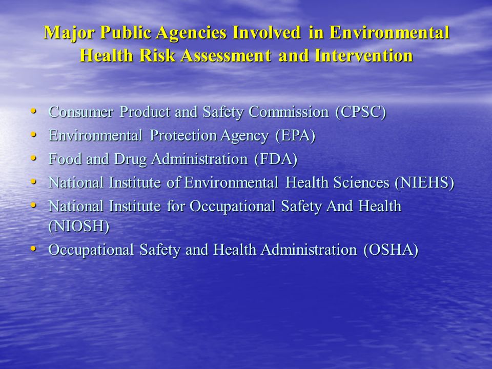 Major Public Agencies Involved in Environmental Health Risk Assessment and Intervention Consumer Product and Safety Commission (CPSC) Consumer Product and Safety Commission (CPSC) Environmental Protection Agency (EPA) Environmental Protection Agency (EPA) Food and Drug Administration (FDA) Food and Drug Administration (FDA) National Institute of Environmental Health Sciences (NIEHS) National Institute of Environmental Health Sciences (NIEHS) National Institute for Occupational Safety And Health (NIOSH) National Institute for Occupational Safety And Health (NIOSH) Occupational Safety and Health Administration (OSHA) Occupational Safety and Health Administration (OSHA)