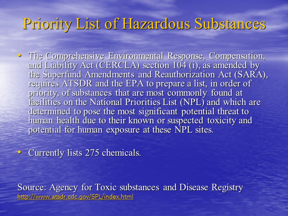 Priority List of Hazardous Substances The Comprehensive Environmental Response, Compensation, and Liability Act (CERCLA) section 104 (i), as amended by the Superfund Amendments and Reauthorization Act (SARA), requires ATSDR and the EPA to prepare a list, in order of priority, of substances that are most commonly found at facilities on the National Priorities List (NPL) and which are determined to pose the most significant potential threat to human health due to their known or suspected toxicity and potential for human exposure at these NPL sites.