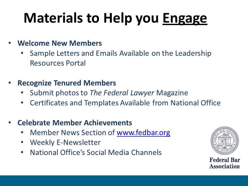 Welcome New Members Sample Letters and  s Available on the Leadership Resources Portal Recognize Tenured Members Submit photos to The Federal Lawyer Magazine Certificates and Templates Available from National Office Celebrate Member Achievements Member News Section of   Weekly E-Newsletter National Office’s Social Media Channels Materials to Help you Engage