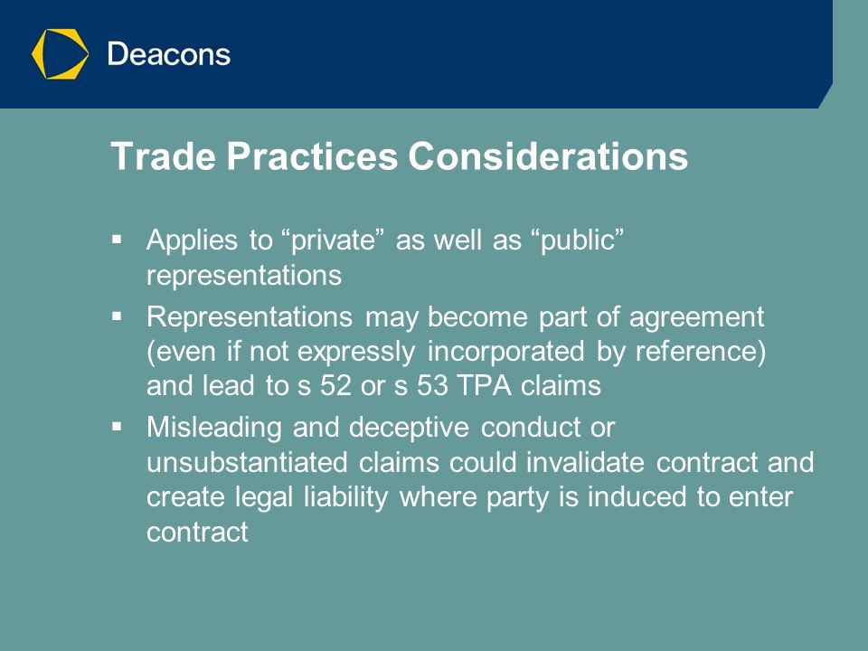 Trade Practices Considerations  Applies to private as well as public representations  Representations may become part of agreement (even if not expressly incorporated by reference) and lead to s 52 or s 53 TPA claims  Misleading and deceptive conduct or unsubstantiated claims could invalidate contract and create legal liability where party is induced to enter contract
