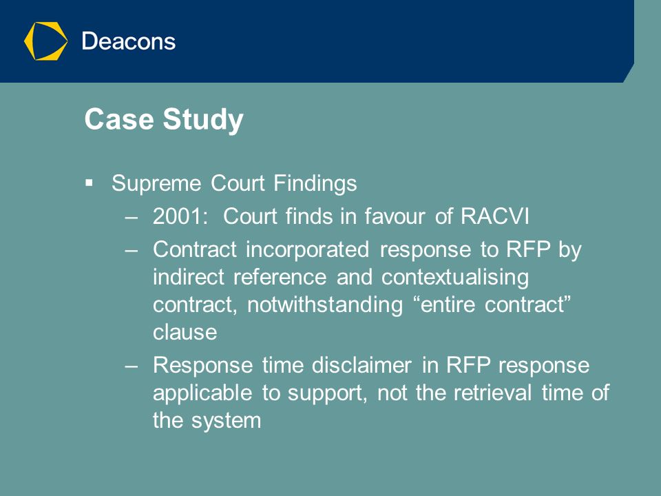 Case Study  Supreme Court Findings –2001: Court finds in favour of RACVI –Contract incorporated response to RFP by indirect reference and contextualising contract, notwithstanding entire contract clause –Response time disclaimer in RFP response applicable to support, not the retrieval time of the system