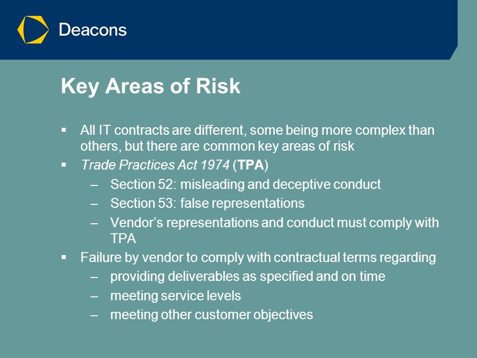 Key Areas of Risk  All IT contracts are different, some being more complex than others, but there are common key areas of risk  Trade Practices Act 1974 (TPA) –Section 52: misleading and deceptive conduct –Section 53: false representations –Vendor’s representations and conduct must comply with TPA  Failure by vendor to comply with contractual terms regarding –providing deliverables as specified and on time –meeting service levels –meeting other customer objectives