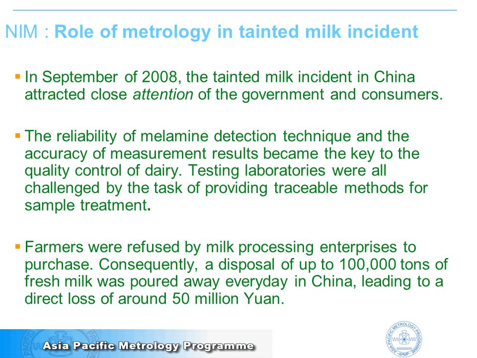 NIM : Role of metrology in tainted milk incident  In September of 2008, the tainted milk incident in China attracted close attention of the government and consumers.