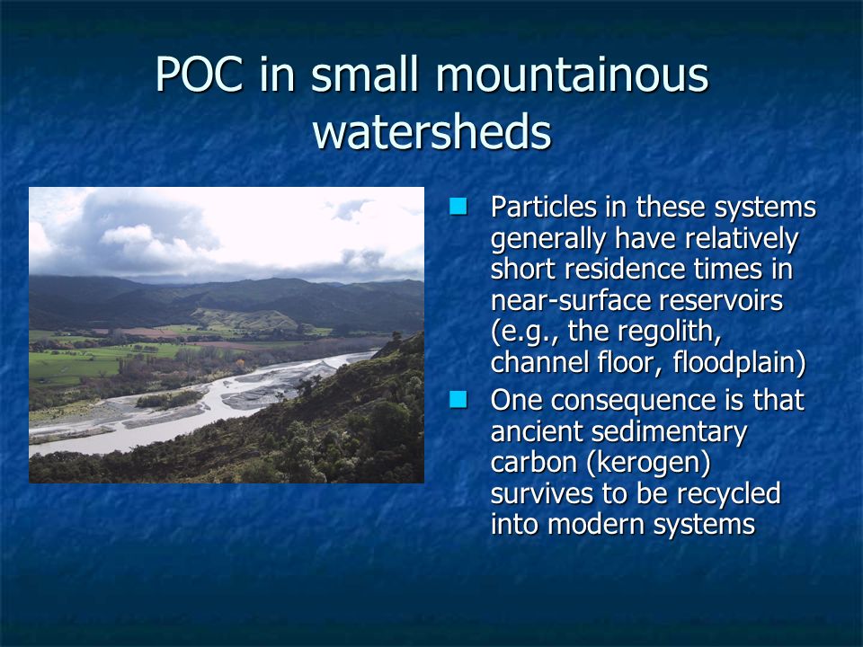 POC in small mountainous watersheds Particles in these systems generally have relatively short residence times in near-surface reservoirs (e.g., the regolith, channel floor, floodplain) Particles in these systems generally have relatively short residence times in near-surface reservoirs (e.g., the regolith, channel floor, floodplain) One consequence is that ancient sedimentary carbon (kerogen) survives to be recycled into modern systems One consequence is that ancient sedimentary carbon (kerogen) survives to be recycled into modern systems