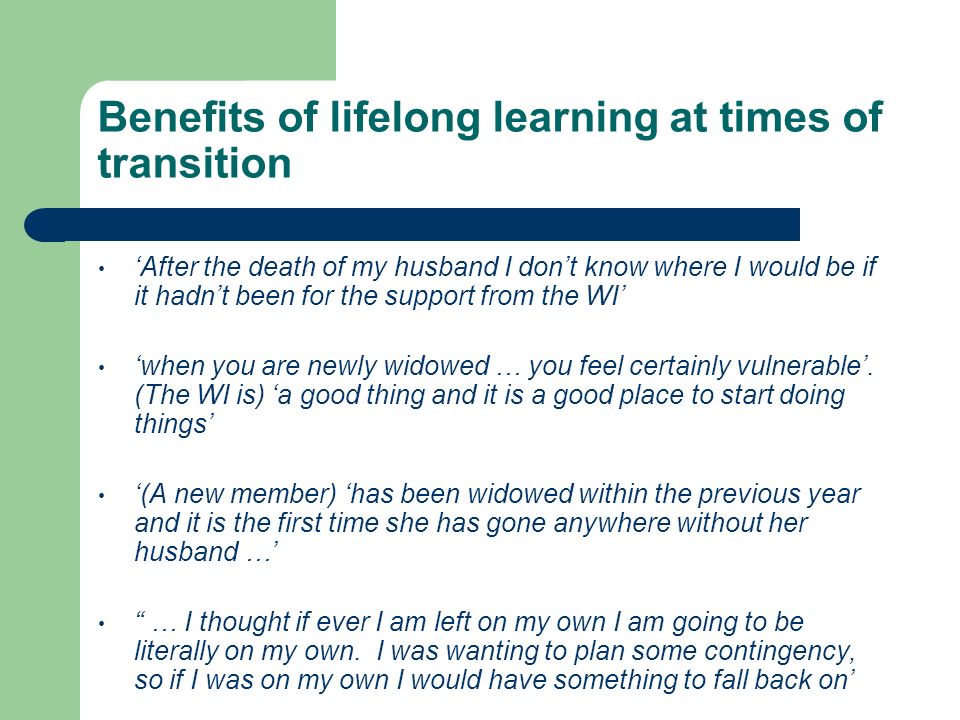 Benefits of lifelong learning at times of transition ‘After the death of my husband I don’t know where I would be if it hadn’t been for the support from the WI’ ‘when you are newly widowed … you feel certainly vulnerable’.