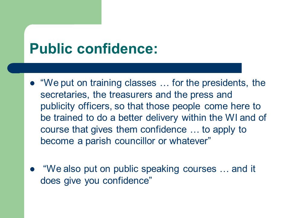 Public confidence: We put on training classes … for the presidents, the secretaries, the treasurers and the press and publicity officers, so that those people come here to be trained to do a better delivery within the WI and of course that gives them confidence … to apply to become a parish councillor or whatever We also put on public speaking courses … and it does give you confidence