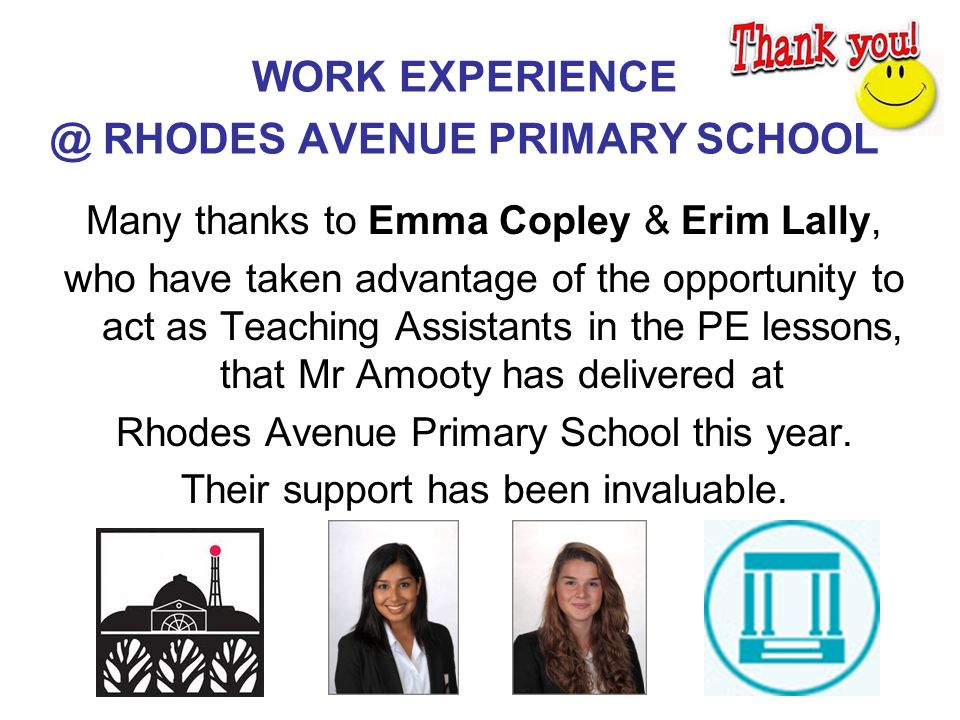 WORK RHODES AVENUE PRIMARY SCHOOL Many thanks to Emma Copley & Erim Lally, who have taken advantage of the opportunity to act as Teaching Assistants in the PE lessons, that Mr Amooty has delivered at Rhodes Avenue Primary School this year.