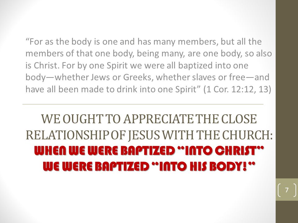 WHEN WE WERE BAPTIZED INTO CHRIST WE WERE BAPTIZED INTO HIS BODY! WE OUGHT TO APPRECIATE THE CLOSE RELATIONSHIP OF JESUS WITH THE CHURCH: WHEN WE WERE BAPTIZED INTO CHRIST WE WERE BAPTIZED INTO HIS BODY! For as the body is one and has many members, but all the members of that one body, being many, are one body, so also is Christ.