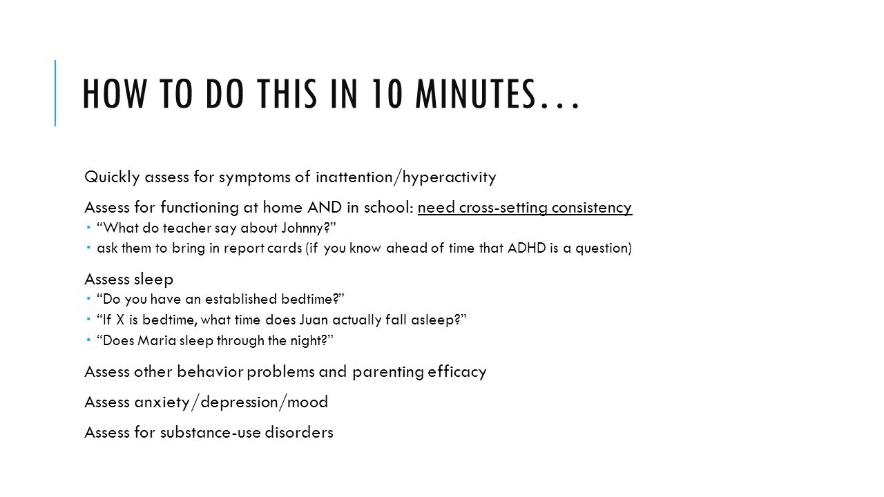 HOW TO DO THIS IN 10 MINUTES… Quickly assess for symptoms of inattention/hyperactivity Assess for functioning at home AND in school: need cross-setting consistency  What do teacher say about Johnny  ask them to bring in report cards (if you know ahead of time that ADHD is a question) Assess sleep  Do you have an established bedtime  If X is bedtime, what time does Juan actually fall asleep  Does Maria sleep through the night Assess other behavior problems and parenting efficacy Assess anxiety/depression/mood Assess for substance-use disorders