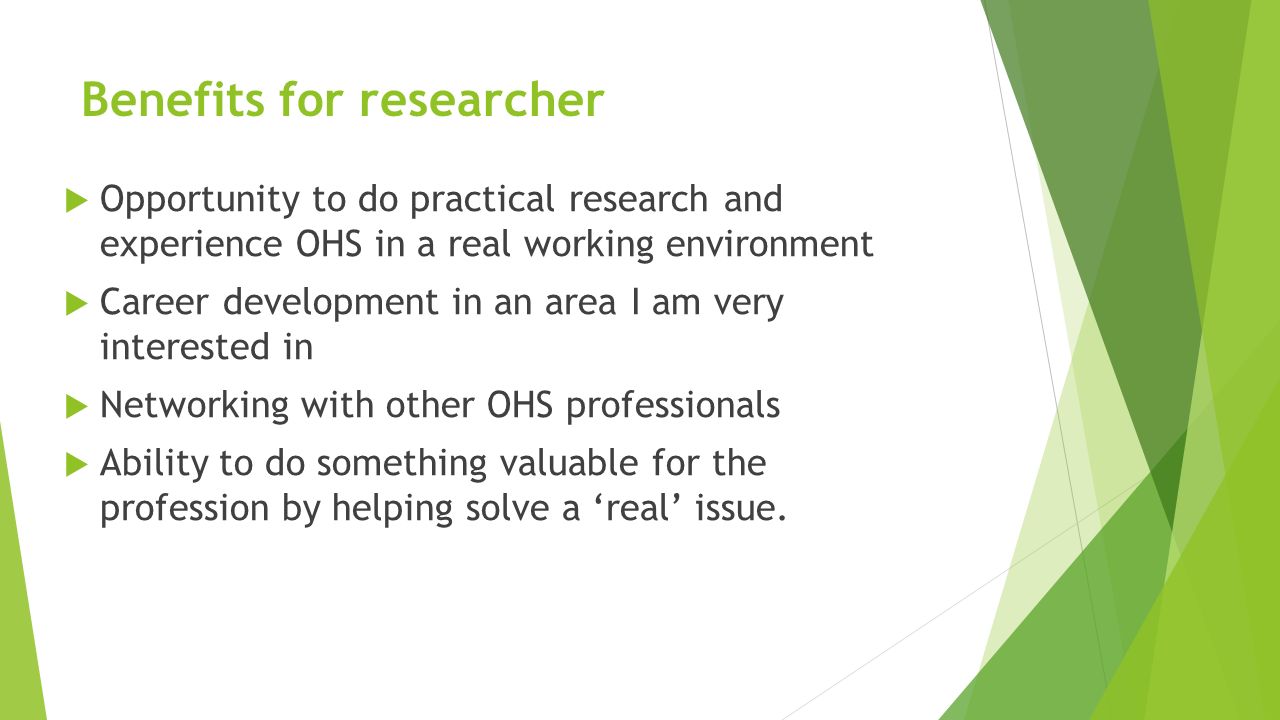 Benefits for researcher  Opportunity to do practical research and experience OHS in a real working environment  Career development in an area I am very interested in  Networking with other OHS professionals  Ability to do something valuable for the profession by helping solve a ‘real’ issue.