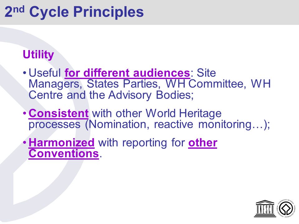2 nd Cycle Principles Utility Useful for different audiences: Site Managers, States Parties, WH Committee, WH Centre and the Advisory Bodies; Consistent with other World Heritage processes (Nomination, reactive monitoring…); Harmonized with reporting for other Conventions.