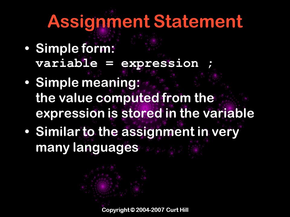 Copyright © Curt Hill Assignment Statement Simple form: variable = expression ; Simple meaning: the value computed from the expression is stored in the variable Similar to the assignment in very many languages