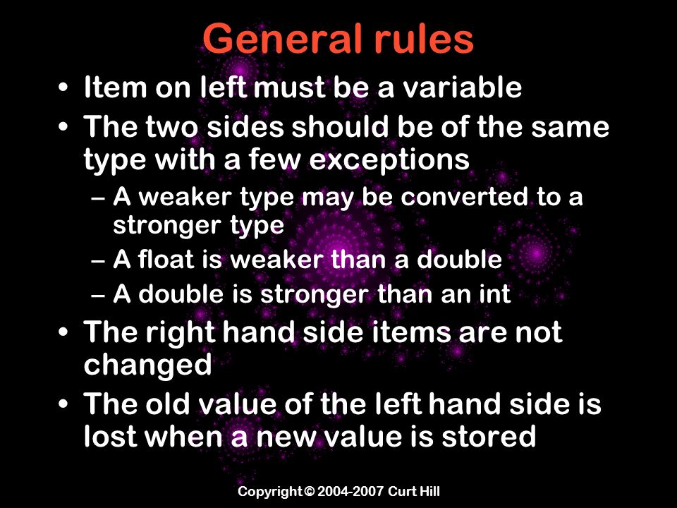Copyright © Curt Hill General rules Item on left must be a variable The two sides should be of the same type with a few exceptions –A weaker type may be converted to a stronger type –A float is weaker than a double –A double is stronger than an int The right hand side items are not changed The old value of the left hand side is lost when a new value is stored
