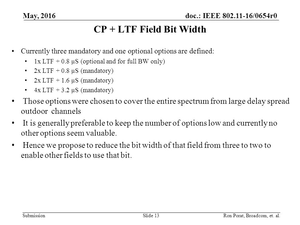 doc.: IEEE /0654r0 Submission CP + LTF Field Bit Width Currently three mandatory and one optional options are defined: 1x LTF µS (optional and for full BW only) 2x LTF µS (mandatory) 2x LTF µS (mandatory) 4x LTF µS (mandatory) Those options were chosen to cover the entire spectrum from large delay spread outdoor channels It is generally preferable to keep the number of options low and currently no other options seem valuable.