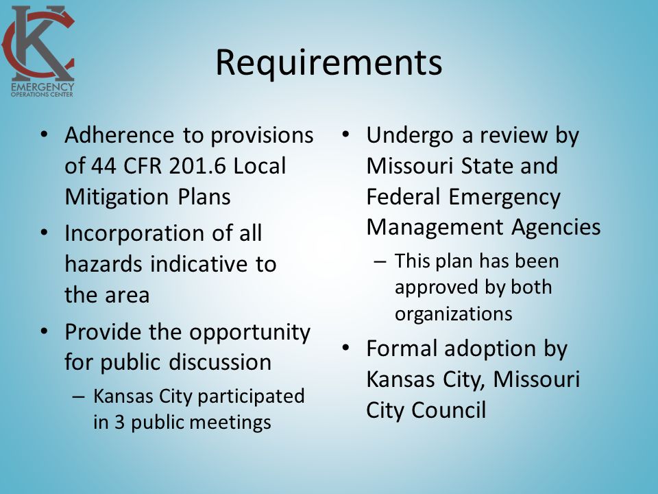 Requirements Adherence to provisions of 44 CFR Local Mitigation Plans Incorporation of all hazards indicative to the area Provide the opportunity for public discussion – Kansas City participated in 3 public meetings Undergo a review by Missouri State and Federal Emergency Management Agencies – This plan has been approved by both organizations Formal adoption by Kansas City, Missouri City Council