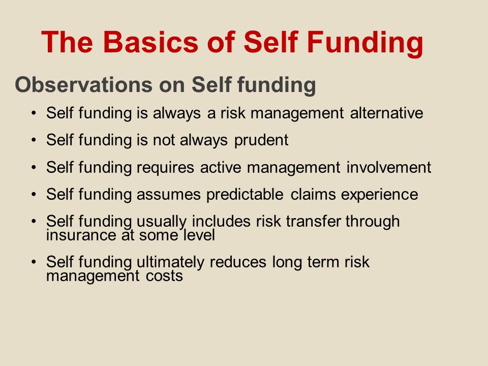 The Basics of Self Funding Observations on Self funding Self funding is always a risk management alternative Self funding is not always prudent Self funding requires active management involvement Self funding assumes predictable claims experience Self funding usually includes risk transfer through insurance at some level Self funding ultimately reduces long term risk management costs