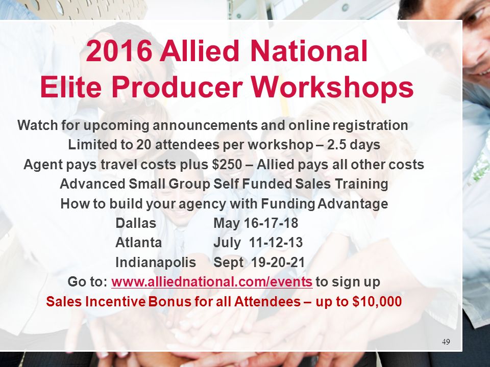 2016 Allied National Elite Producer Workshops Watch for upcoming announcements and online registration Limited to 20 attendees per workshop – 2.5 days Agent pays travel costs plus $250 – Allied pays all other costs Advanced Small Group Self Funded Sales Training How to build your agency with Funding Advantage DallasMay AtlantaJuly IndianapolisSept Go to:   to sign upwww.alliednational.com/events Sales Incentive Bonus for all Attendees – up to $10,000 49
