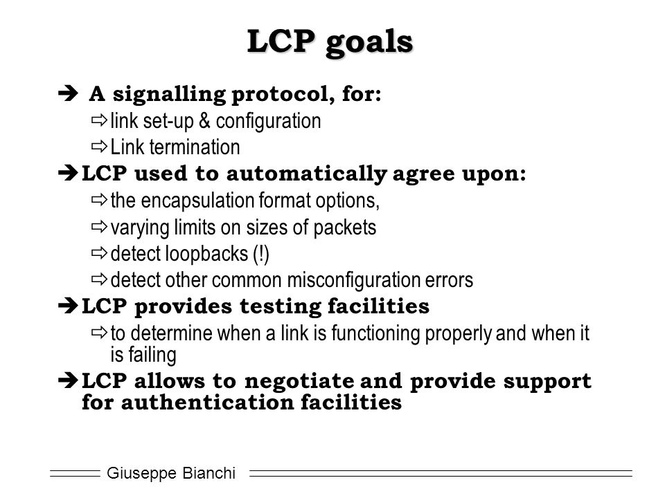 Giuseppe Bianchi LCP goals  A signalling protocol, for:  link set-up & configuration  Link termination  LCP used to automatically agree upon:  the encapsulation format options,  varying limits on sizes of packets  detect loopbacks (!)  detect other common misconfiguration errors  LCP provides testing facilities  to determine when a link is functioning properly and when it is failing  LCP allows to negotiate and provide support for authentication facilities