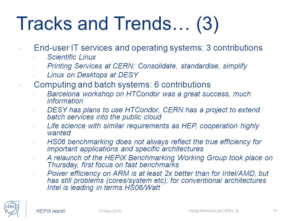 HEPiX report Tracks and Trends… (3) End-user IT services and operating systems: 3 contributions - Scientific Linux - Printing Services at CERN: Consolidate, standardise, simplify - Linux on Desktops at DESY Computing and batch systems: 6 contributions - Barcelona workshop on HTCondor was a great success, much information - DESY has plans to use HTCondor, CERN has a project to extend batch services into the public cloud - Life science with similar requirements as HEP, cooperation highly wanted - HS06 benchmarking does not always reflect the true efficiency for important applications and specific architectures - A relaunch of the HEPiX Benchmarking Working Group took place on Thursday, first focus on fast benchmarks - Power efficiency on ARM is at least 2x better than for Intel/AMD, but has still problems (cores/system etc); for conventional architectures Intel is leading in terms HS06/Watt 11-May-2016 Helge Meinhard (at) CERN.ch10