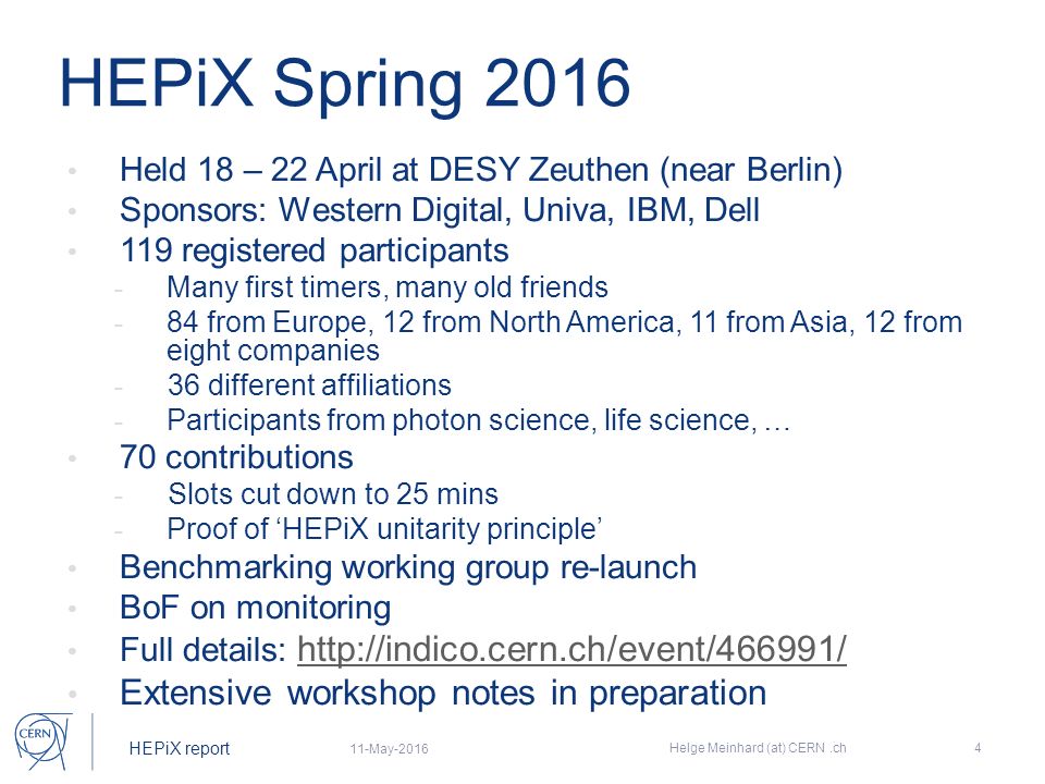 HEPiX report HEPiX Spring 2016 Held 18 – 22 April at DESY Zeuthen (near Berlin) Sponsors: Western Digital, Univa, IBM, Dell 119 registered participants - Many first timers, many old friends - 84 from Europe, 12 from North America, 11 from Asia, 12 from eight companies - 36 different affiliations - Participants from photon science, life science, … 70 contributions - Slots cut down to 25 mins - Proof of ‘HEPiX unitarity principle’ Benchmarking working group re-launch BoF on monitoring Full details:     Extensive workshop notes in preparation 11-May-2016 Helge Meinhard (at) CERN.ch4