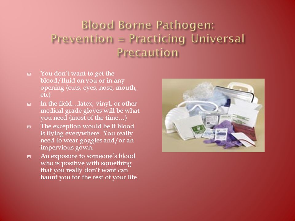  You don’t want to get the blood/fluid on you or in any opening (cuts, eyes, nose, mouth, etc)  In the field…latex, vinyl, or other medical grade gloves will be what you need (most of the time…)  The exception would be if blood is flying everywhere.