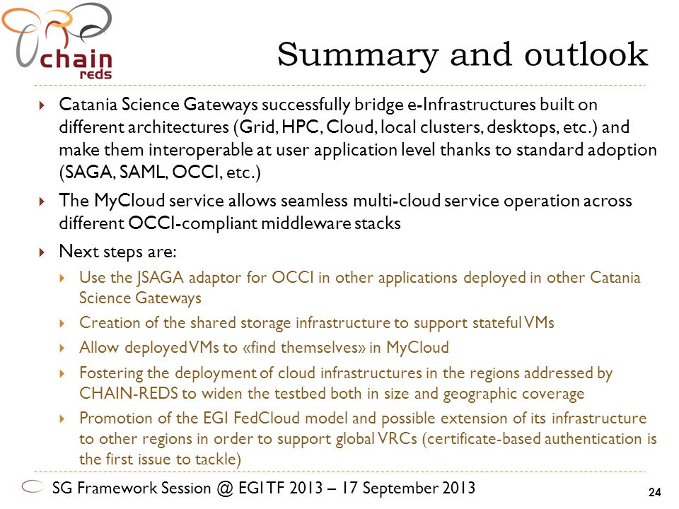 Summary and outlook  Catania Science Gateways successfully bridge e-Infrastructures built on different architectures (Grid, HPC, Cloud, local clusters, desktops, etc.) and make them interoperable at user application level thanks to standard adoption (SAGA, SAML, OCCI, etc.)  The MyCloud service allows seamless multi-cloud service operation across different OCCI-compliant middleware stacks  Next steps are:  Use the JSAGA adaptor for OCCI in other applications deployed in other Catania Science Gateways  Creation of the shared storage infrastructure to support stateful VMs  Allow deployed VMs to «find themselves» in MyCloud  Fostering the deployment of cloud infrastructures in the regions addressed by CHAIN-REDS to widen the testbed both in size and geographic coverage  Promotion of the EGI FedCloud model and possible extension of its infrastructure to other regions in order to support global VRCs (certificate-based authentication is the first issue to tackle) SG Framework EGI TF 2013 – 17 September