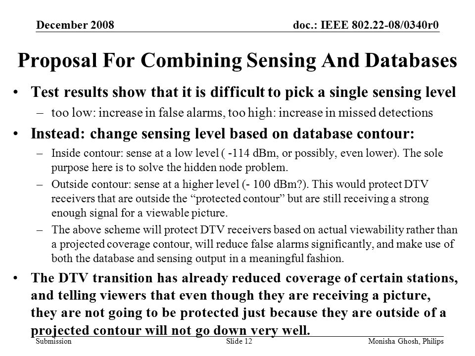 doc.: IEEE /0340r0 Submission Proposal For Combining Sensing And Databases Test results show that it is difficult to pick a single sensing level –too low: increase in false alarms, too high: increase in missed detections Instead: change sensing level based on database contour: –Inside contour: sense at a low level ( -114 dBm, or possibly, even lower).