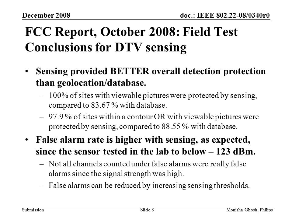 doc.: IEEE /0340r0 Submission FCC Report, October 2008: Field Test Conclusions for DTV sensing December 2008 Monisha Ghosh, PhilipsSlide 8 Sensing provided BETTER overall detection protection than geolocation/database.