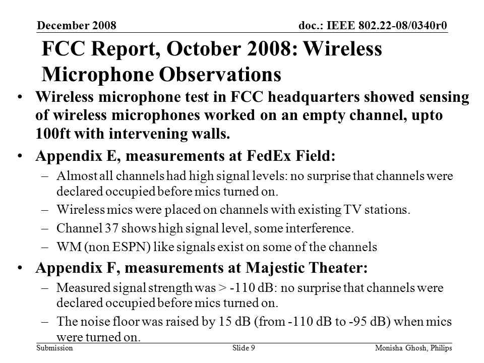 doc.: IEEE /0340r0 Submission FCC Report, October 2008: Wireless Microphone Observations December 2008 Monisha Ghosh, PhilipsSlide 9 Wireless microphone test in FCC headquarters showed sensing of wireless microphones worked on an empty channel, upto 100ft with intervening walls.