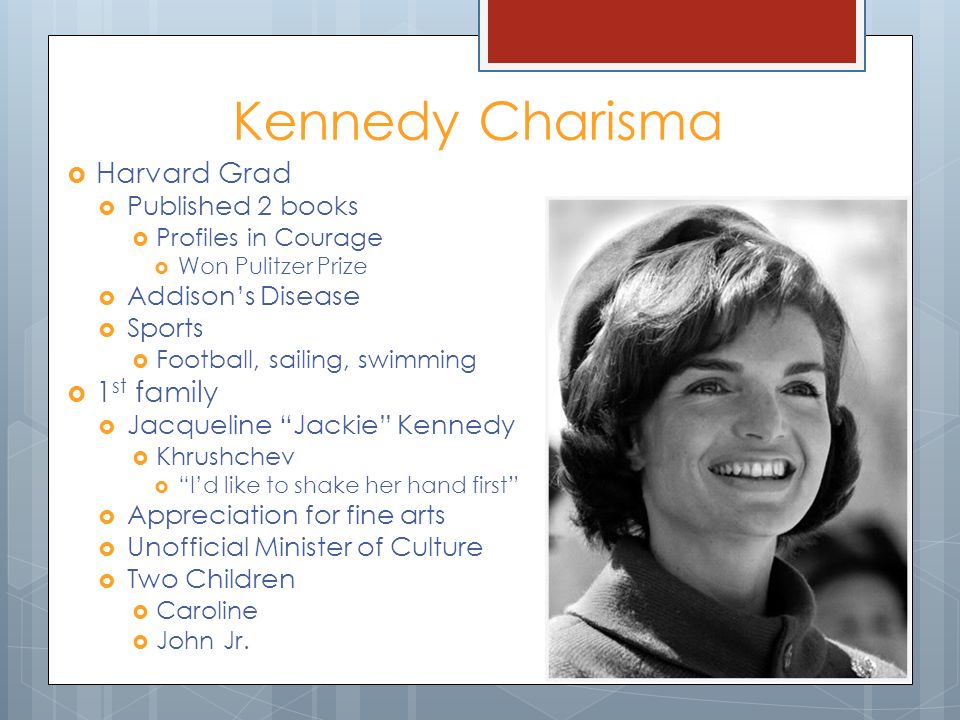 Kennedy Charisma  Harvard Grad  Published 2 books  Profiles in Courage  Won Pulitzer Prize  Addison’s Disease  Sports  Football, sailing, swimming  1 st family  Jacqueline Jackie Kennedy  Khrushchev  I’d like to shake her hand first  Appreciation for fine arts  Unofficial Minister of Culture  Two Children  Caroline  John Jr.