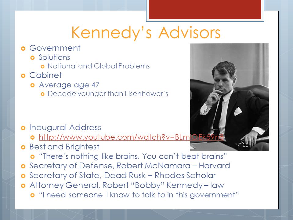 Kennedy’s Advisors  Government  Solutions  National and Global Problems  Cabinet  Average age 47  Decade younger than Eisenhower’s  Inaugural Address    v=BLmiOEk59n8   v=BLmiOEk59n8  Best and Brightest  There’s nothing like brains.
