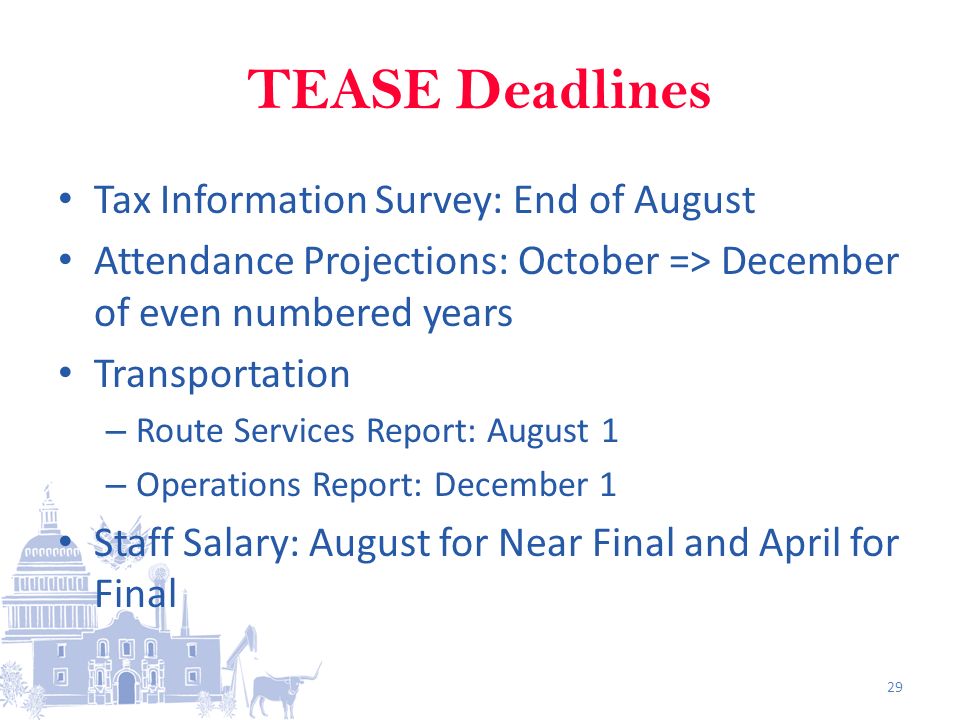 TEASE Deadlines Tax Information Survey: End of August Attendance Projections: October => December of even numbered years Transportation – Route Services Report: August 1 – Operations Report: December 1 Staff Salary: August for Near Final and April for Final 29