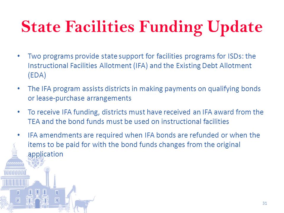 State Facilities Funding Update Two programs provide state support for facilities programs for ISDs: the Instructional Facilities Allotment (IFA) and the Existing Debt Allotment (EDA) The IFA program assists districts in making payments on qualifying bonds or lease-purchase arrangements To receive IFA funding, districts must have received an IFA award from the TEA and the bond funds must be used on instructional facilities IFA amendments are required when IFA bonds are refunded or when the items to be paid for with the bond funds changes from the original application 31