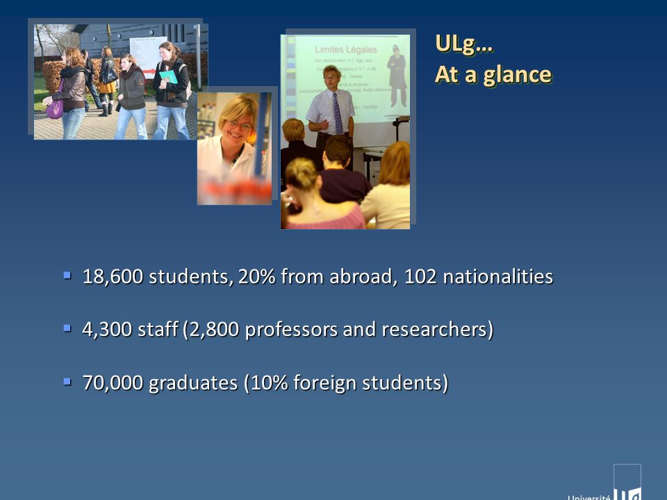  18,600 students, 20% from abroad, 102 nationalities  4,300 staff (2,800 professors and researchers)  70,000 graduates (10% foreign students) ULg… At a glance ULg…