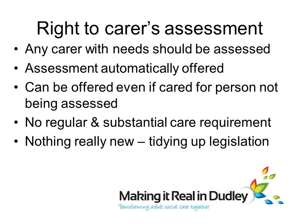 Right to carer’s assessment Any carer with needs should be assessed Assessment automatically offered Can be offered even if cared for person not being assessed No regular & substantial care requirement Nothing really new – tidying up legislation