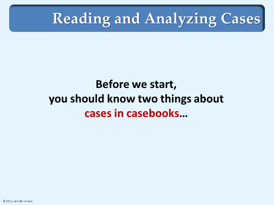 Reading and Analyzing Cases Before we start, you should know two things about cases in casebooks… © 2011 Jennifer Allison