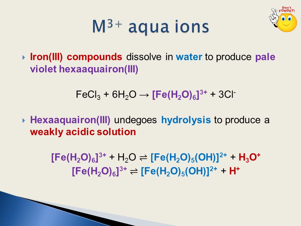  Iron(III) compounds dissolve in water to produce pale violet hexaaquairon(III) FeCl 3 + 6H 2 O → [Fe(H 2 O) 6 ] Cl -  Hexaaquairon(III) undegoes hydrolysis to produce a weakly acidic solution [Fe(H 2 O) 6 ] 3+ + H 2 O ⇌ [Fe(H 2 O) 5 (OH)] 2+ + H 3 O + [Fe(H 2 O) 6 ] 3+ ⇌ [Fe(H 2 O) 5 (OH)] 2+ + H +