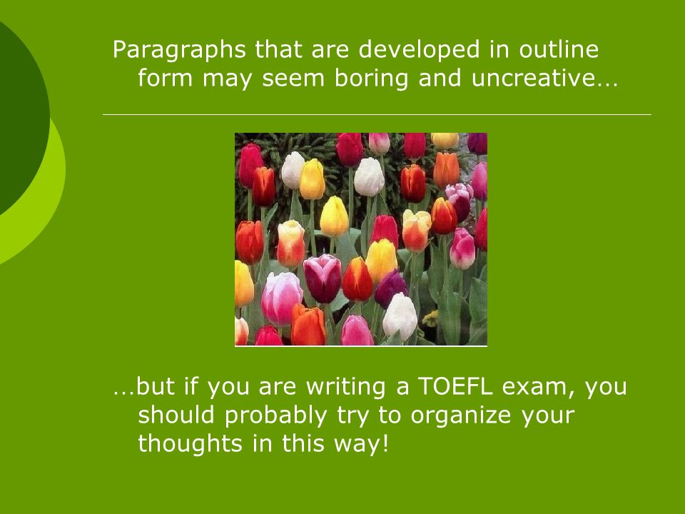 Paragraphs that are developed in outline form may seem boring and uncreative … … but if you are writing a TOEFL exam, you should probably try to organize your thoughts in this way!
