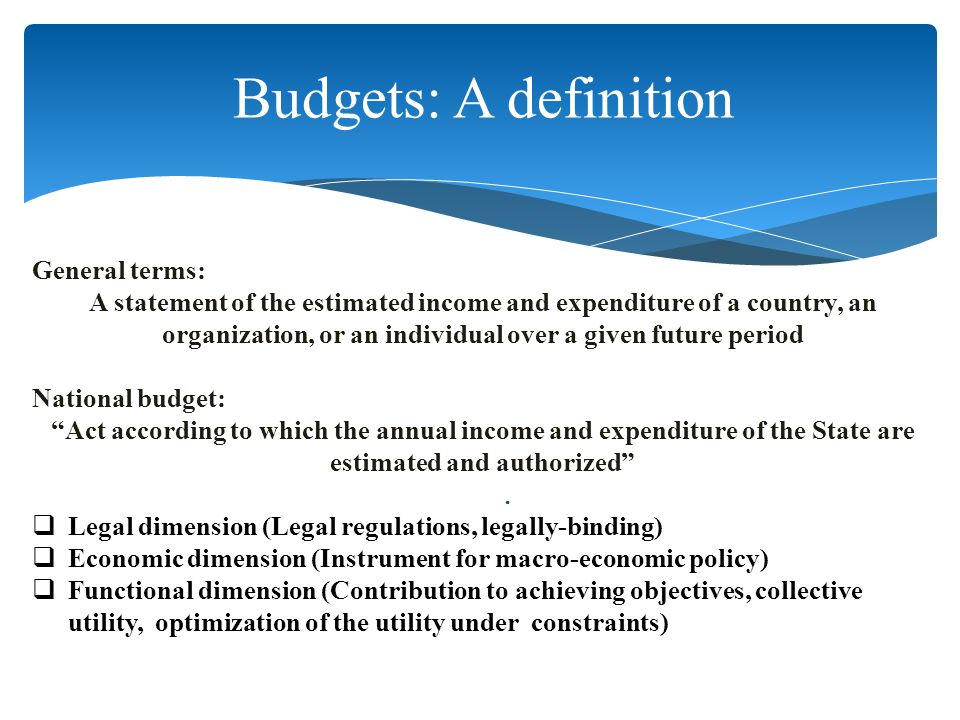 General terms: A statement of the estimated income and expenditure of a country, an organization, or an individual over a given future period National budget: Act according to which the annual income and expenditure of the State are estimated and authorized  Legal dimension (Legal regulations, legally-binding)  Economic dimension (Instrument for macro-economic policy)  Functional dimension (Contribution to achieving objectives, collective utility, optimization of the utility under constraints).